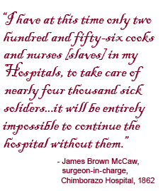 I have at this time only two hundred and fifty-six cooks and nurses [slaves] in my Hospitals, to take care of nearly four thousand sick soldiers...it will be entirely impossible to continue the hospital without them. James Brown McCaw, surgeon-in-charge, Chimborazo Hospital, 1862.