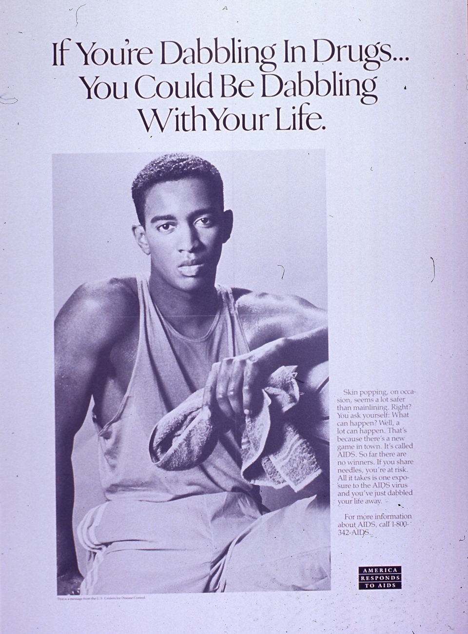 Predominantly white poster with black lettering. Title If you're dabbling in drugs... you could be dabbling with your life at top of poster. Visual image is a black and white photo reproduction featuring a young man. He wears a tank top and sweat pants and he holds a towel, as if he has been playing a sport. Caption on right side of poster stresses that any amount of drug use involving shared needles poses a risk of AIDS. Note in lower right corner. Publisher information at bottom of poster.