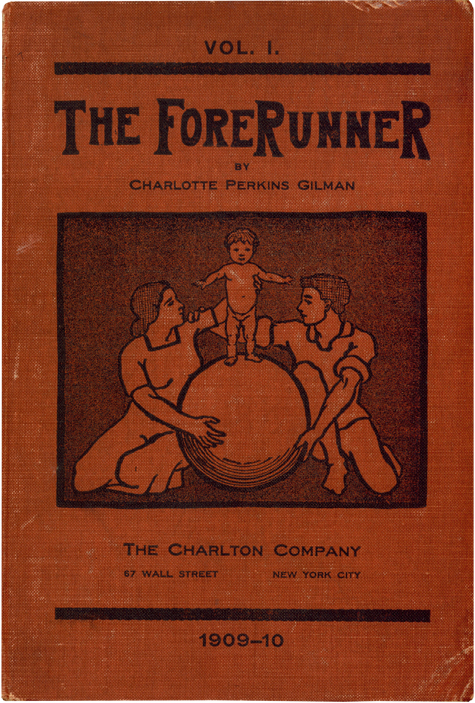 The Forerunner VOL. 1. THE FORERUNNER BY CHARLOTTE PERKINS GILMAN [Illustration of a man and a woman sitting on the ground holding a large sphere between them, the woman looks at and steadies a toddler who is standing on the ball looking at the viewer, arms out to the side, the man looks at the woman and has his hand on her shoulder.] THE CHARLTON COMPANY 67 WALL STREET NEW YORK CITY 1909-10