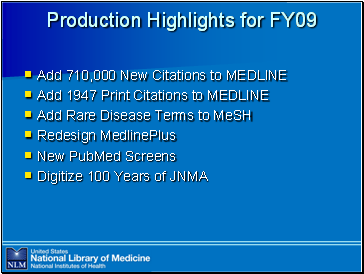 Production

 Highlights for FY09

Add 710,000 New Citations to MEDLINE
Add 1947 Print Citations to MEDLINE
Add Rare Disease Terms to MeSH
Redesign MedlinePlus
New PubMed Screens
Digitize 100 Years of JNMA

