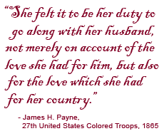 …she felt it to be her duty to go along with her husband, not merely on account of the love she had for him, but also for the love which she had for her country. James H. Payne, 27th United States Colored Troops, 1865.