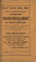 Title page of book with sepia toned paper, text in black, as follows: Sale of valuable medical books, Davis and Harvey, auctioneers. Catalogue of valuable medical library of the late Prof. Robley Dunglison, including Agassiz's Contributions to Natural History, American Journal of Medical Science, 71 vols; British Foreign Medical Chirurgical Review, 72 vols; Morton's Crania Americana, Pettigrew's Medical Portrait Gallery, Sydenham Society Publications, Sydenham Society Atlas of 43 Portraits, and other valuable Works. Also, superior James Smith microscope, to be sold at public sale, on Thursday and Friday evenings, October 31st and November 1st, 1872, at 7 o'clock, precisely, at the auction store, 48 & 50 north Sixth street, below Arch street, Philadelphia. Davis & Harvey, Auct'rs. Gentleman unable to attend may have their orders faithfully executed by the Auctioneers. Selheimer, Printer, 501 Chestnut Street.