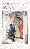 A color illustrated post card of a male tramp standing outside a doctor's office with the lady doctor standing in the open doorway. The caption has the tramp asking: Has Dr. Brown any old trousers? Lady: Dr. Brown's trousers wouldn't fit out. Tramp: How's that? Lady: I am Dr. Brown.