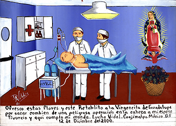 Tivurcio Vidal lies on a hospital operating room table where two surgeons have just performed successful brain surgery. Modern medical equipment can be seen near the table while the Virgin of Guadalupe, patron Saint of Mexico, watches over him. A basket of roses, a symbol of the Virgin's miracles, can be seen below her, 2000, oil on tin, 12 x 10, Mexico. Courtesy Private Collection.
