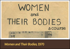<a href='carousel61.html'>1. <em>Women and Their Bodies</em>, 1970</a><h4>First edition of <em>Women and Their Bodies</em> course book, produced by the Boston Women’s Health Collective, 1970</h4><h5>Courtesy The Boston Women’s Health Book Collective</h5>
<p>The pamphlet that later became <em>Our Bodies, Ourselves</em> inspired women around the country to start self-help groups and feminist health clinics.</p> 