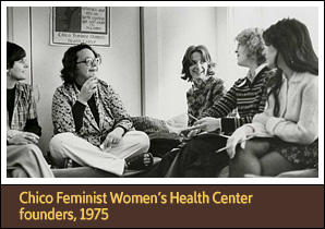 <a href='carousel63.html'>3. Chico Feminist Women’s Health Center founders, 1975</a><h4>Betty Szudy, Dido Hasper, Wendi Jones, Judy Rutherford and Janice Turrini (left to right) were among several women who helped launch the Chico Feminist Women’s Health Center in California, 1975</h4><h5>Courtesy  Feminist Women’s Health Center</h5>
<p>Women’s rights activists organized health clinics to provide women-centered health education, reproductive services, natural childbirth, and all types of medical care. The Chico Feminist Women’s Health Center in California began by offering educational materials and instruction in self-examination for women, and later became a full-service medical clinic.</p> 