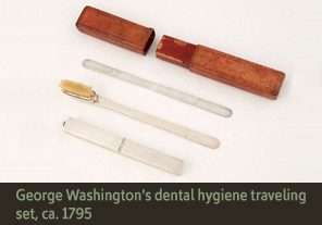 <a href='onlineactivities02.html' class='video'>2. Dental hygiene traveling set, ca. 1795</a><h4>Dental hygiene traveling set, ca. 1795</h4><h5><em>Courtesy Mount Vernon Ladies’ Association</em></h5><p>George Washington regularly purchased tooth brushes, teeth scrapers, denture files, toothache medication and cleaning solutions. His possessions included this traveling dental hygiene set consisting of (from bottom to top) a container for tooth powder, tooth brush, tongue scraper, and a traveling case.</p>