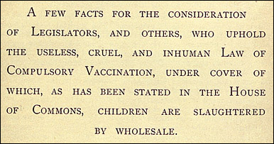 Killed by vaccination : a few facts for the consideration of legislators, and others, who uphold the useless, cruel, and inhuman law of compulsory vaccination, under cover of which, as has been stated in the House of Commons, children are slaughtered by wholesale / compiled by William Young. NLM Unique ID: 9205077 The words a few facts for the consideration of legislators, and others, who uphold the useless, cruel, and inhuman law of compulsory vaccination, under cover of which, as has been stated in the House of Commons, children are slaughtered by wholesale from Killed by vaccination compiled by William Young.
