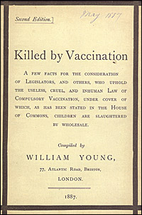 Killed by vaccination : a few facts for the consideration of legislators, and others, who uphold the useless, cruel, and inhuman law of compulsory vaccination, under cover of which, as has been stated in the House of Commons, children are slaughtered by wholesale / compiled by William Young. NLM Unique ID: 9205077 Cover of Killed by vaccination : a few facts for the consideration of legislators, and others, who uphold the useless, cruel, and inhuman law of compulsory vaccination, under cover of which, as has been stated in the House of Commons, children are slaughtered by wholesale compiled by William Young