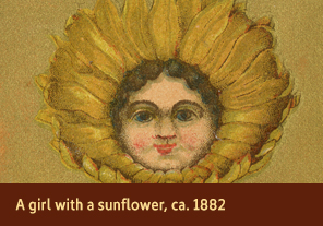 <a href='onlineactivities11.html'>1. A girl with a sunflower, ca. 1882</a>
    <h3>Advertising trade card for Wetherell & Pierce Boston Shoe Store, Providence, RI, ca. 1882 </h3>
    <h4>Courtesy National Library of Medicine</h4>
    <p>The golden petals of a sunflower envelope the young girl’s large head on this trade card. Sunflowers had various meanings, including adoration, dedication, pride, and false riches in the 1880s. The back of the card advertises the shoe store of Wetherell & Pierce.</p>