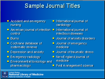 Sample

 Journal Titles

Accident and emergency nursing
American journal of infection control
Burns
Cochrane database of systematic reviews 
Depression and anxiety
Emergency radiology
Environmental toxicology and pharmacology
International journal of cardiology
International journal of infectious diseases
Journal of anxiety disorders
Journal of emergency medicine
Journal of traumatic stress
New England journal of medicine
Pest management science
