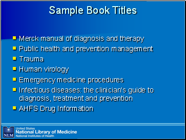 Sample

 Book Titles

Merck manual of diagnosis and therapy
Public health and prevention management
Trauma
Human virology
Emergency medicine procedures
Infectious diseases: the clinician’s guide to diagnosis, treatment and prevention
AHFS Drug Information
