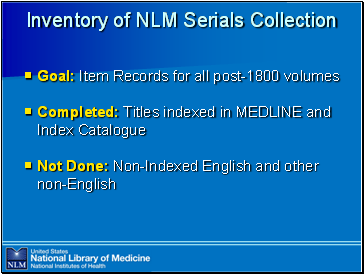 Inventory

 of NLM Serials Collection

Goal: Item Records for all post-1800 volumes

Completed: Titles indexed in MEDLINE and Index Catalogue

Not Done: Non-Indexed English and other non-English
