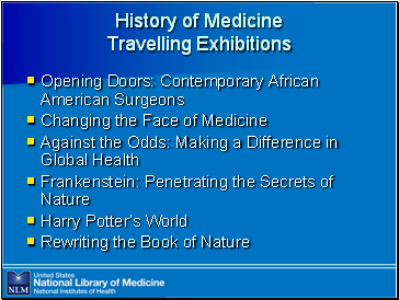 History

 of Medicine Travelling Exhibitions

Opening Doors: Contemporary African American Surgeons
Changing the Face of Medicine
Against the Odds: Making a Difference in Global Health
Frankenstein: Penetrating the Secrets of Nature
Harry Potter’s World
Rewriting the Book of Nature
