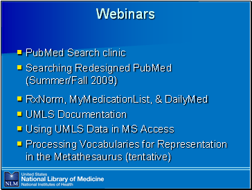 Webinars

PubMed

 Search clinic
Searching Redesigned PubMed (Summer/Fall 2009)
RxNorm, MyMedicationList, & DailyMed
UMLS Documentation
Using UMLS Data in MS Access
Processing Vocabularies for Representation in the Metathesaurus (tentative)
