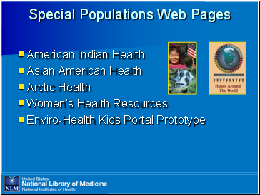 Special

 Populations Web Pages

American Indian Health
Asian American Health
Arctic Health
Women’s Health Resources
Enviro-Health Kids Portal Prototype

Image: Brochure cover with a photo of a Native American girl holding an American flag above a second photo of waterfalls
Image: Book cover titled "Hands Around The World"
