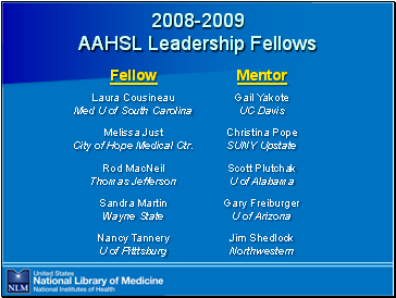 2008-2009

 AAHSL Leadership Fellows

Names of fellows and their mentors:
Laura Cousineau, Med U of South Carolina -- mentored by Gail Yakote, UC Davis 
Melissa Just, City of Hope Medical Ctr. -- mentored by Christina Pope , SUNY Upstate 
Rod MacNeil, Thomas Jefferson -- mentored by Scott Plutchak, U of Alabama 
Sandra Martin, Wayne State -- mentored by Gary Freiburger, U of Arizona 
Nancy Tannery, U of Pitttsburg -- mentored by Jim Shedlock, Northwestern 

