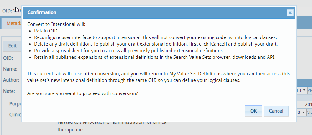 Convert to Intensional will: Retain the same value set object identifier (OID) and metadata. Reconfigure your value set’s definition user interface to allow you to create logical clauses. Delete any existing draft extensional definition and preserve the draft in the Extensional Definition Archive. Provide a spreadsheet (Extensional Definition Archive) for you to access all previously published and draft extensional definitions. Retain all published expansions of extensional definitions in the Search Value Sets browser, downloads and API. If you want to keep your draft extensional definition, publish your draft before conversion. To publish your draft, click [Cancel],  go to the Expansion/Publication tab, and publish your draft. See Expand/Publish Value Set. This current tab will close after conversion, and you will return to My Value Set Definitions where you can access this value set’s new intensional definition through the same OID and define your logical clauses. Are you sure you want to proceed with conversion?